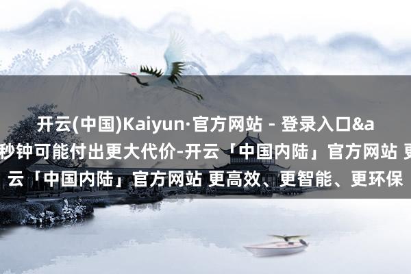 开云(中国)Kaiyun·官方网站 - 登录入口&ldquo;底本检朴几秒钟可能付出更大代价-开云「中国内陆」官方网站 更高效、更智能、更环保