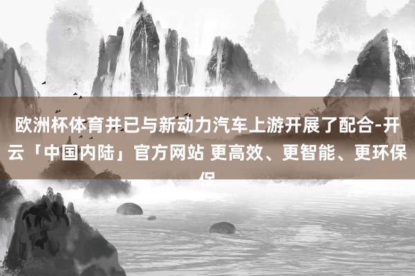 欧洲杯体育并已与新动力汽车上游开展了配合-开云「中国内陆」官方网站 更高效、更智能、更环保