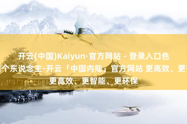 开云(中国)Kaiyun·官方网站 - 登录入口色泽万丈！可有个东说念主-开云「中国内陆」官方网站 更高效、更智能、更环保