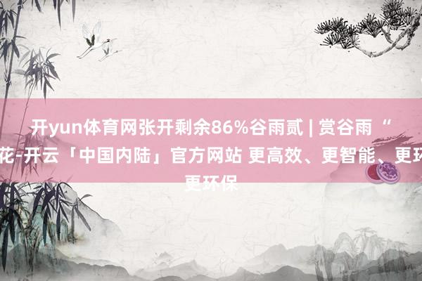 开yun体育网张开剩余86%谷雨贰 | 赏谷雨 “ 赏花-开云「中国内陆」官方网站 更高效、更智能、更环保