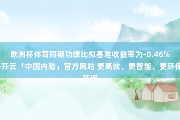 欧洲杯体育同期功绩比拟基准收益率为-0.46%-开云「中国内陆」官方网站 更高效、更智能、更环保