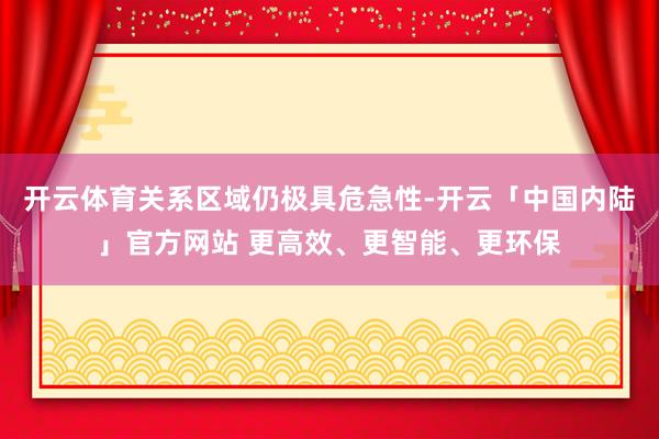 开云体育关系区域仍极具危急性-开云「中国内陆」官方网站 更高效、更智能、更环保