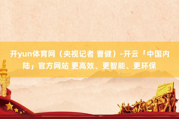 开yun体育网（央视记者 曹健）-开云「中国内陆」官方网站 更高效、更智能、更环保