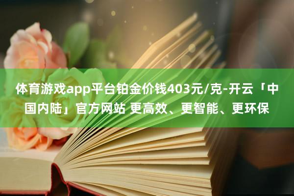 体育游戏app平台铂金价钱403元/克-开云「中国内陆」官方网站 更高效、更智能、更环保