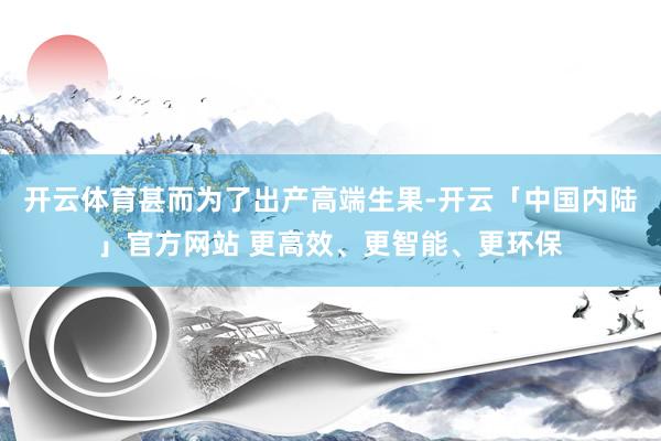 开云体育甚而为了出产高端生果-开云「中国内陆」官方网站 更高效、更智能、更环保