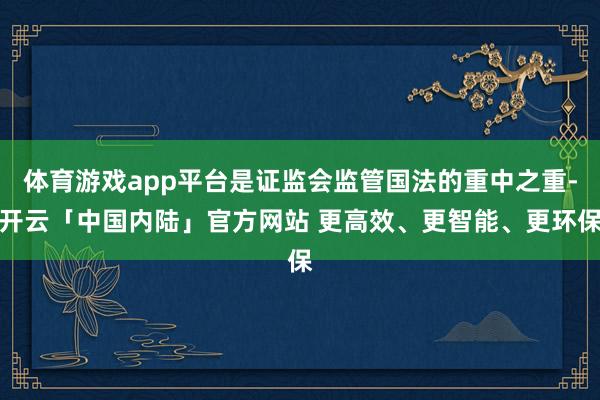 体育游戏app平台是证监会监管国法的重中之重-开云「中国内陆」官方网站 更高效、更智能、更环保