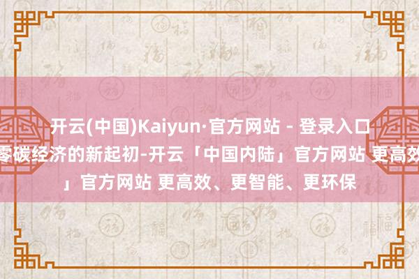 开云(中国)Kaiyun·官方网站 - 登录入口亦然咱们鼓励专家零碳经济的新起初-开云「中国内陆」官方网站 更高效、更智能、更环保