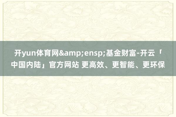 开yun体育网 基金财富-开云「中国内陆」官方网站 更高效、更智能、更环保