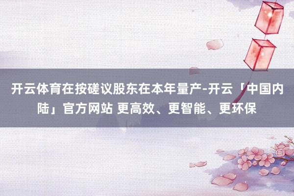 开云体育在按磋议股东在本年量产-开云「中国内陆」官方网站 更高效、更智能、更环保