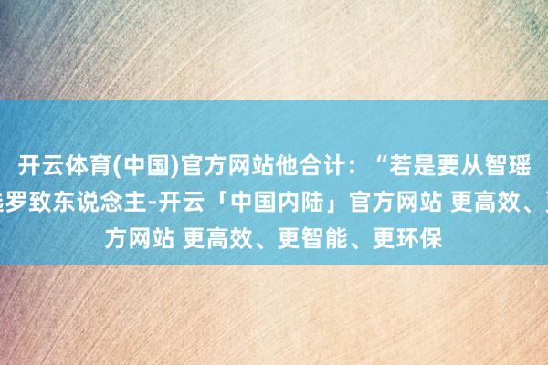 开云体育(中国)官方网站他合计：“若是要从智瑶和智宵之间挑选罗致东说念主-开云「中国内陆」官方网站 更高效、更智能、更环保