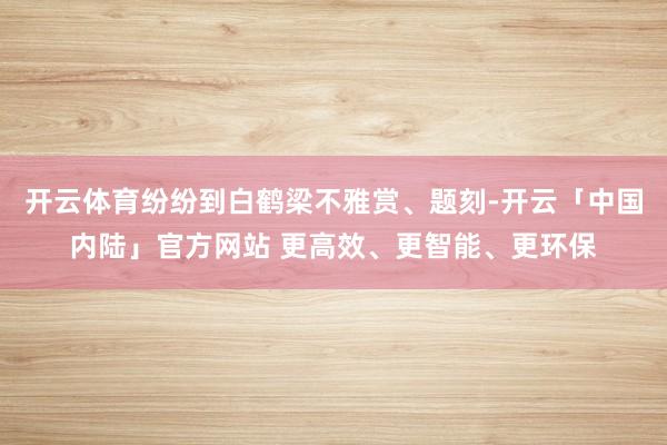 开云体育纷纷到白鹤梁不雅赏、题刻-开云「中国内陆」官方网站 更高效、更智能、更环保