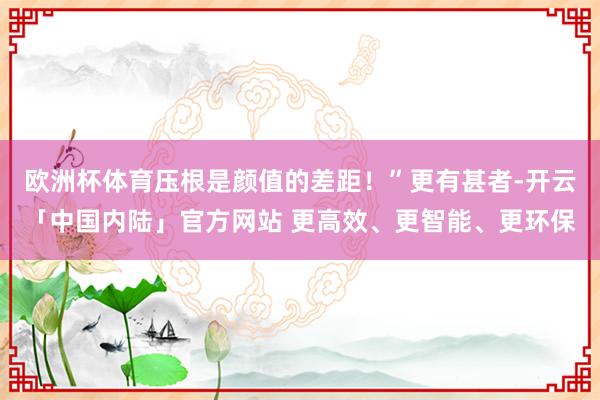 欧洲杯体育压根是颜值的差距！”更有甚者-开云「中国内陆」官方网站 更高效、更智能、更环保