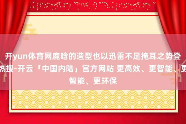 开yun体育网鹿晗的造型也以迅雷不足掩耳之势登上了热搜-开云「中国内陆」官方网站 更高效、更智能、更环保