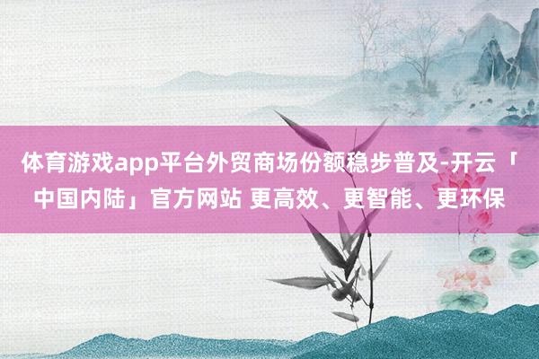 体育游戏app平台外贸商场份额稳步普及-开云「中国内陆」官方网站 更高效、更智能、更环保