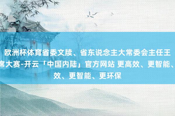 欧洲杯体育省委文牍、省东说念主大常委会主任王忠林出席大赛-开云「中国内陆」官方网站 更高效、更智能、更环保