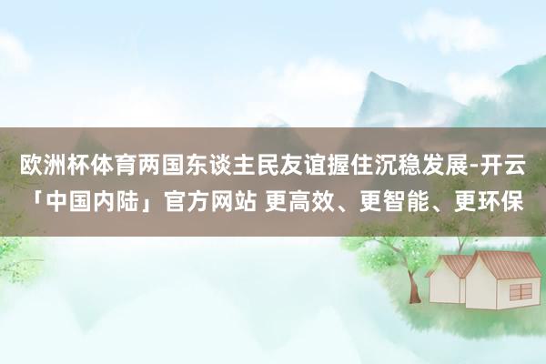 欧洲杯体育两国东谈主民友谊握住沉稳发展-开云「中国内陆」官方网站 更高效、更智能、更环保