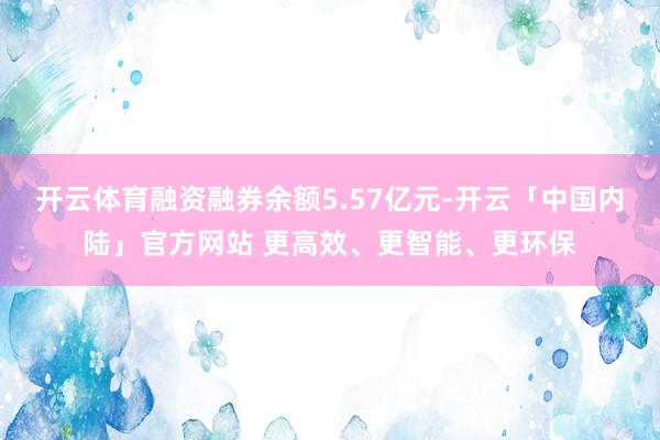 开云体育融资融券余额5.57亿元-开云「中国内陆」官方网站 更高效、更智能、更环保