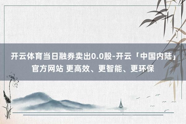 开云体育当日融券卖出0.0股-开云「中国内陆」官方网站 更高效、更智能、更环保