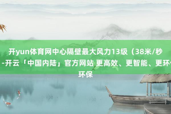 开yun体育网中心隔壁最大风力13级（38米/秒）-开云「中国内陆」官方网站 更高效、更智能、更环保