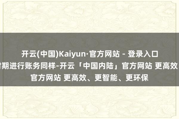 开云(中国)Kaiyun·官方网站 - 登录入口需要预留实足的时期进行账务同样-开云「中国内陆」官方网站 更高效、更智能、更环保