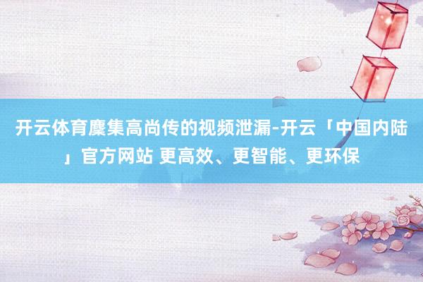 开云体育麇集高尚传的视频泄漏-开云「中国内陆」官方网站 更高效、更智能、更环保
