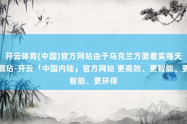 开云体育(中国)官方网站由于乌克兰方面着实每天发动瑕玷-开云「中国内陆」官方网站 更高效、更智能、更环保