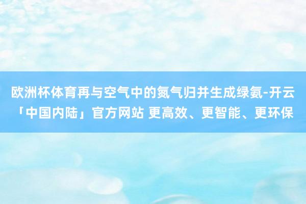 欧洲杯体育再与空气中的氮气归并生成绿氨-开云「中国内陆」官方网站 更高效、更智能、更环保