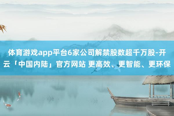 体育游戏app平台6家公司解禁股数超千万股-开云「中国内陆」官方网站 更高效、更智能、更环保