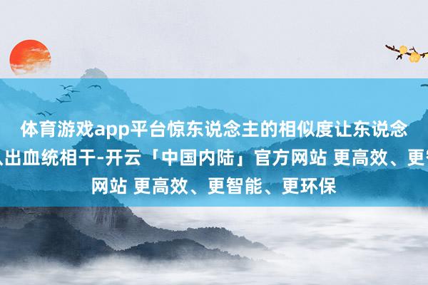 体育游戏app平台惊东说念主的相似度让东说念主一眼就能认出血统相干-开云「中国内陆」官方网站 更高效、更智能、更环保