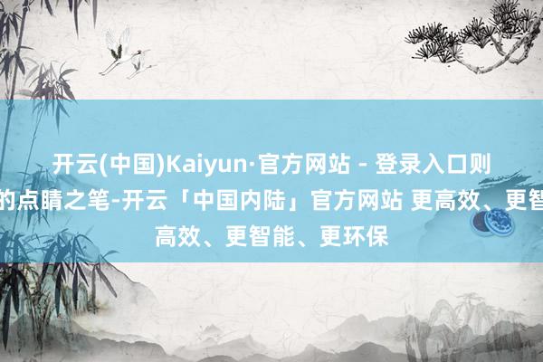 开云(中国)Kaiyun·官方网站 - 登录入口则是这身造型的点睛之笔-开云「中国内陆」官方网站 更高效、更智能、更环保