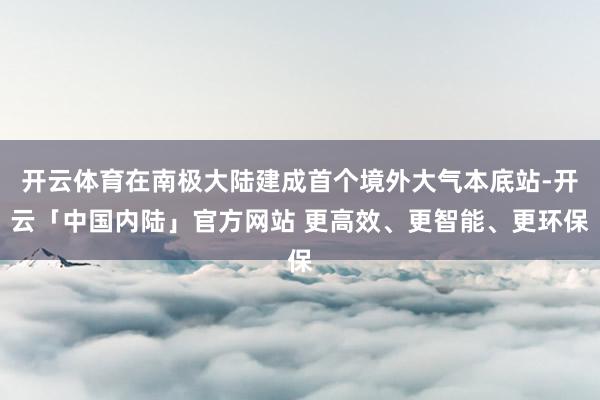开云体育在南极大陆建成首个境外大气本底站-开云「中国内陆」官方网站 更高效、更智能、更环保