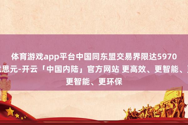 体育游戏app平台中国同东盟交易界限达5970亿好意思元-开云「中国内陆」官方网站 更高效、更智能、更环保