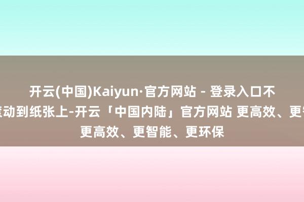 开云(中国)Kaiyun·官方网站 - 登录入口不成最大落拓滚动到纸张上-开云「中国内陆」官方网站 更高效、更智能、更环保