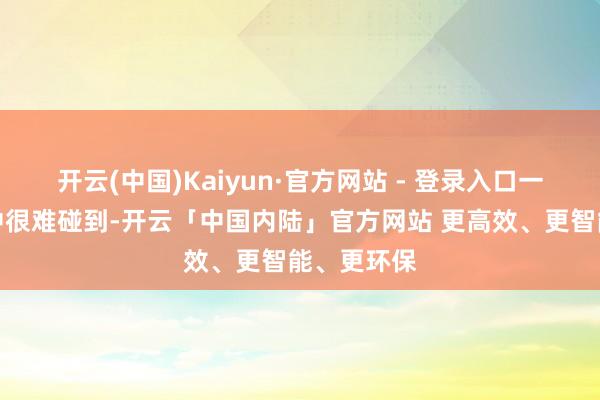 开云(中国)Kaiyun·官方网站 - 登录入口一般在活命中很难碰到-开云「中国内陆」官方网站 更高效、更智能、更环保