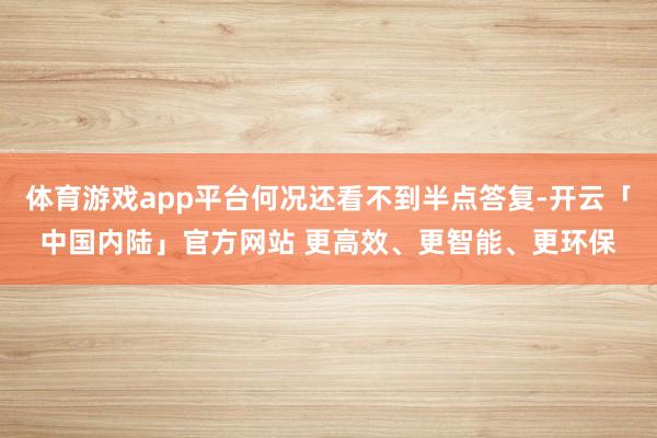 体育游戏app平台何况还看不到半点答复-开云「中国内陆」官方网站 更高效、更智能、更环保