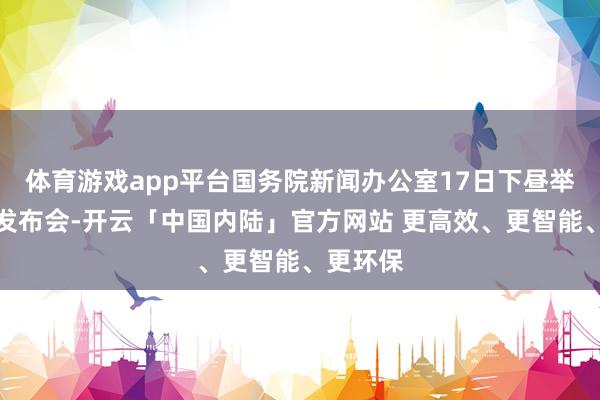 体育游戏app平台国务院新闻办公室17日下昼举行新闻发布会-开云「中国内陆」官方网站 更高效、更智能、更环保