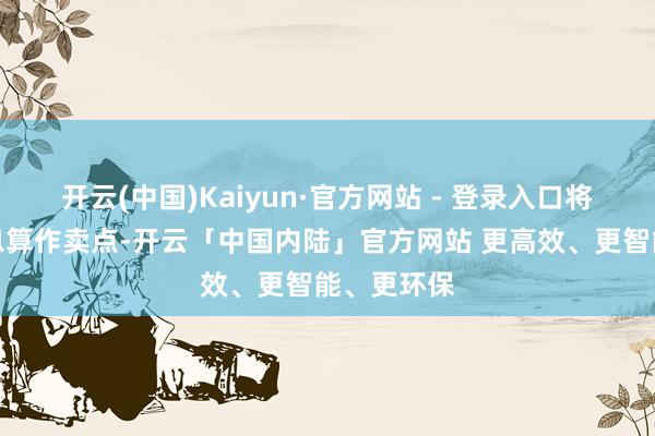 开云(中国)Kaiyun·官方网站 - 登录入口将在车里寝息算作卖点-开云「中国内陆」官方网站 更高效、更智能、更环保