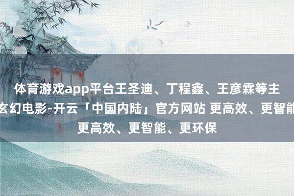 体育游戏app平台王圣迪、丁程鑫、王彦霖等主演的动作玄幻电影-开云「中国内陆」官方网站 更高效、更智能、更环保