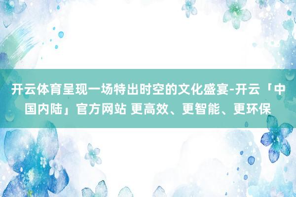 开云体育呈现一场特出时空的文化盛宴-开云「中国内陆」官方网站 更高效、更智能、更环保