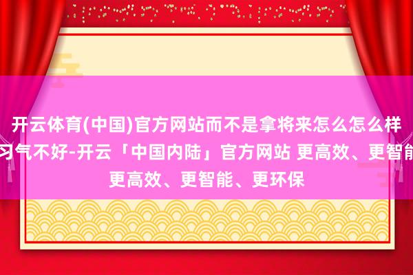 开云体育(中国)官方网站而不是拿将来怎么怎么样吓唬他； 习气不好-开云「中国内陆」官方网站 更高效、更智能、更环保