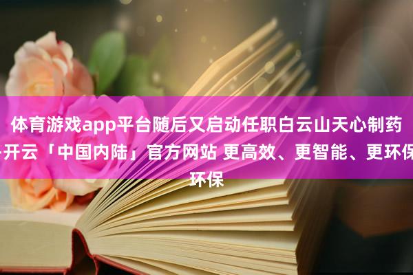 体育游戏app平台随后又启动任职白云山天心制药-开云「中国内陆」官方网站 更高效、更智能、更环保