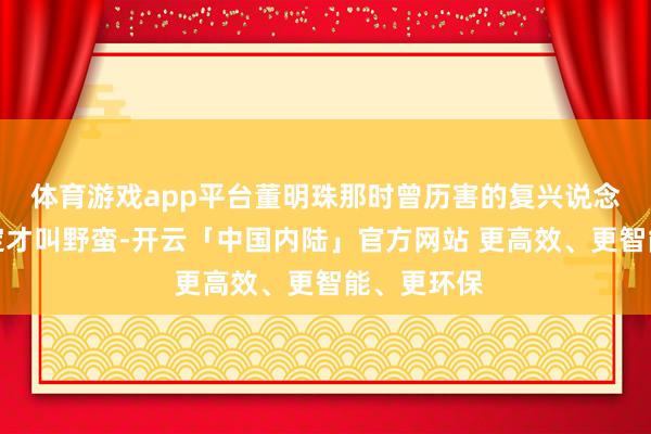 体育游戏app平台董明珠那时曾历害的复兴说念：不讲限定才叫野蛮-开云「中国内陆」官方网站 更高效、更智能、更环保