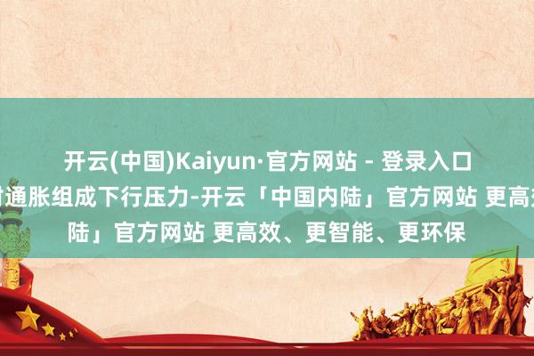 开云(中国)Kaiyun·官方网站 - 登录入口死一火性的计谋正对通胀组成下行压力-开云「中国内陆」官方网站 更高效、更智能、更环保
