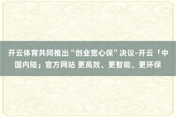 开云体育共同推出“创业宽心保”决议-开云「中国内陆」官方网站 更高效、更智能、更环保