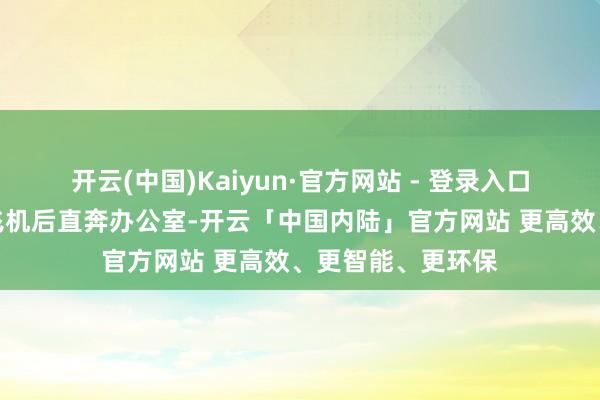 开云(中国)Kaiyun·官方网站 - 登录入口她从昆明出差下飞机后直奔办公室-开云「中国内陆」官方网站 更高效、更智能、更环保