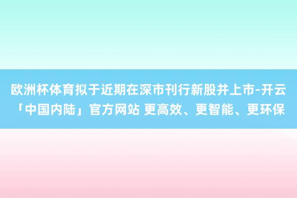 欧洲杯体育拟于近期在深市刊行新股并上市-开云「中国内陆」官方网站 更高效、更智能、更环保