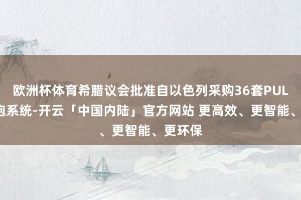 欧洲杯体育希腊议会批准自以色列采购36套PULS火箭炮系统-开云「中国内陆」官方网站 更高效、更智能、更环保