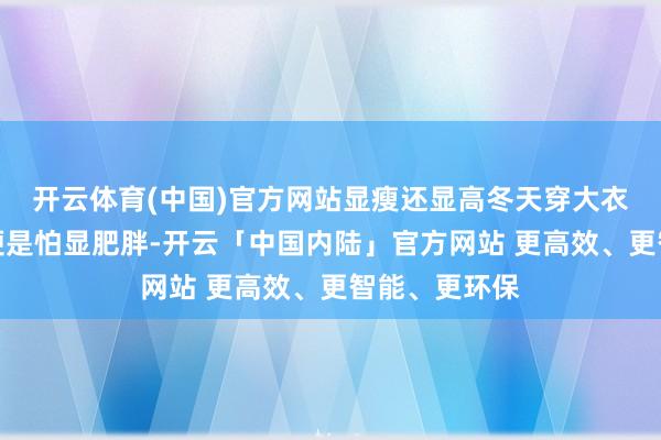 开云体育(中国)官方网站显瘦还显高冬天穿大衣最怕啥？那便是怕显肥胖-开云「中国内陆」官方网站 更高效、更智能、更环保