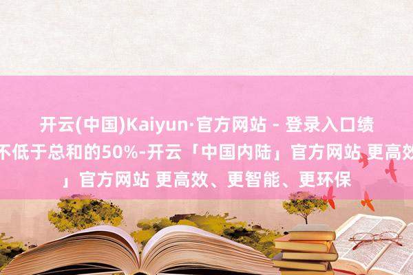开云(中国)Kaiyun·官方网站 - 登录入口绩效奖金占比原则上不低于总和的50%-开云「中国内陆」官方网站 更高效、更智能、更环保
