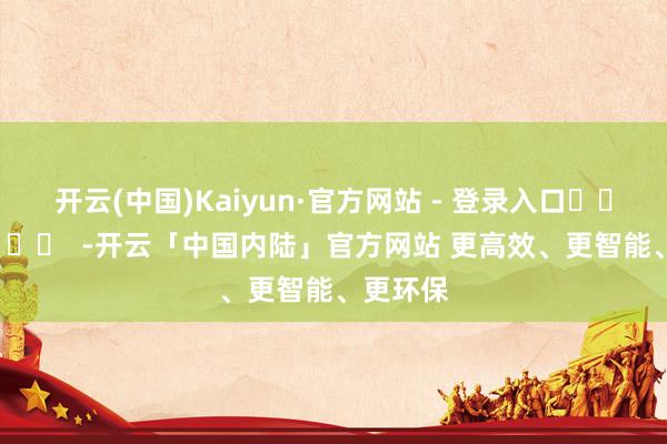 开云(中国)Kaiyun·官方网站 - 登录入口		  					  -开云「中国内陆」官方网站 更高效、更智能、更环保